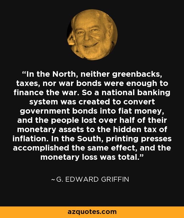 In the North, neither greenbacks, taxes, nor war bonds were enough to finance the war. So a national banking system was created to convert government bonds into fiat money, and the people lost over half of their monetary assets to the hidden tax of inflation. In the South, printing presses accomplished the same effect, and the monetary loss was total. - G. Edward Griffin