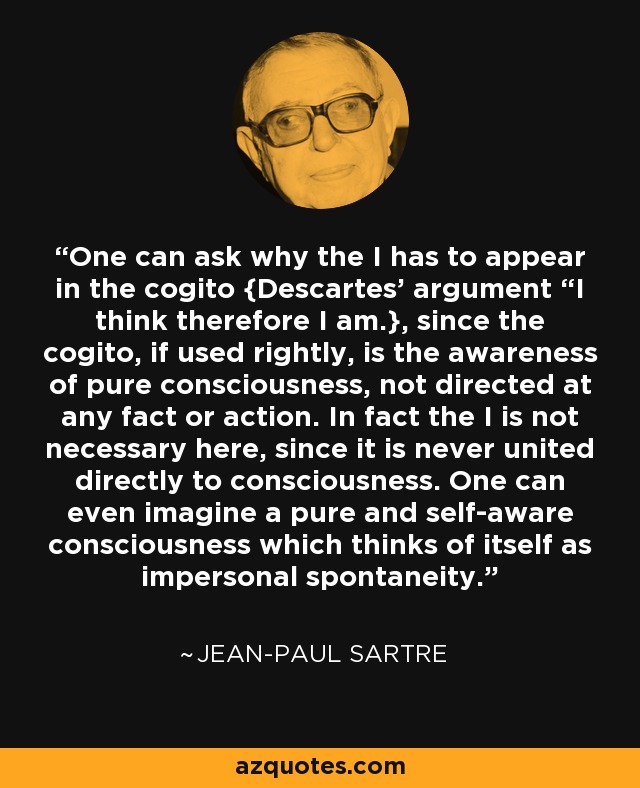 One can ask why the I has to appear in the cogito {Descartes’ argument “I think therefore I am.}, since the cogito, if used rightly, is the awareness of pure consciousness, not directed at any fact or action. In fact the I is not necessary here, since it is never united directly to consciousness. One can even imagine a pure and self-aware consciousness which thinks of itself as impersonal spontaneity. - Jean-Paul Sartre