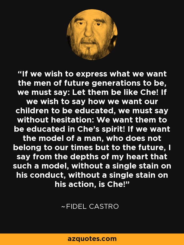 If we wish to express what we want the men of future generations to be, we must say: Let them be like Che! If we wish to say how we want our children to be educated, we must say without hesitation: We want them to be educated in Che’s spirit! If we want the model of a man, who does not belong to our times but to the future, I say from the depths of my heart that such a model, without a single stain on his conduct, without a single stain on his action, is Che! - Fidel Castro
