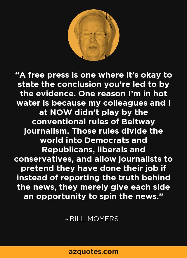 A free press is one where it's okay to state the conclusion you're led to by the evidence. One reason I'm in hot water is because my colleagues and I at NOW didn't play by the conventional rules of Beltway journalism. Those rules divide the world into Democrats and Republicans, liberals and conservatives, and allow journalists to pretend they have done their job if instead of reporting the truth behind the news, they merely give each side an opportunity to spin the news. - Bill Moyers