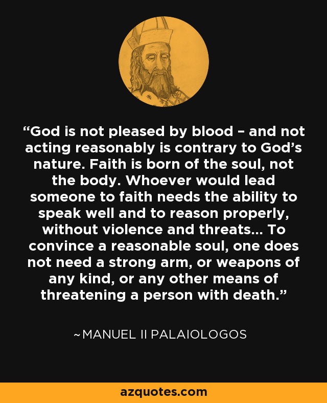 God is not pleased by blood – and not acting reasonably is contrary to God's nature. Faith is born of the soul, not the body. Whoever would lead someone to faith needs the ability to speak well and to reason properly, without violence and threats... To convince a reasonable soul, one does not need a strong arm, or weapons of any kind, or any other means of threatening a person with death. - Manuel II Palaiologos