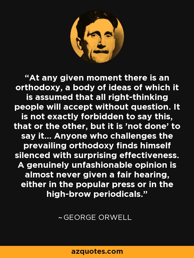 At any given moment there is an orthodoxy, a body of ideas of which it is assumed that all right-thinking people will accept without question. It is not exactly forbidden to say this, that or the other, but it is 'not done' to say it... Anyone who challenges the prevailing orthodoxy finds himself silenced with surprising effectiveness. A genuinely unfashionable opinion is almost never given a fair hearing, either in the popular press or in the high-brow periodicals. - George Orwell