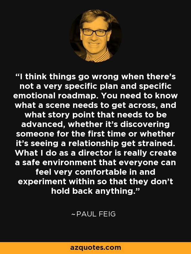 I think things go wrong when there's not a very specific plan and specific emotional roadmap. You need to know what a scene needs to get across, and what story point that needs to be advanced, whether it's discovering someone for the first time or whether it's seeing a relationship get strained. What I do as a director is really create a safe environment that everyone can feel very comfortable in and experiment within so that they don't hold back anything. - Paul Feig