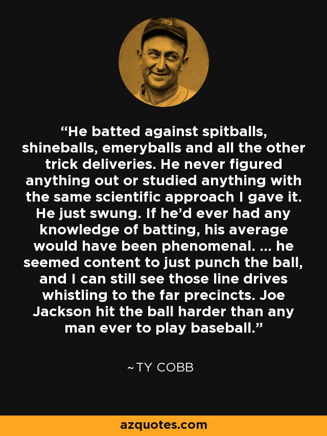 He batted against spitballs, shineballs, emeryballs and all the other trick deliveries. He never figured anything out or studied anything with the same scientific approach I gave it. He just swung. If he'd ever had any knowledge of batting, his average would have been phenomenal. ... he seemed content to just punch the ball, and I can still see those line drives whistling to the far precincts. Joe Jackson hit the ball harder than any man ever to play baseball. - Ty Cobb