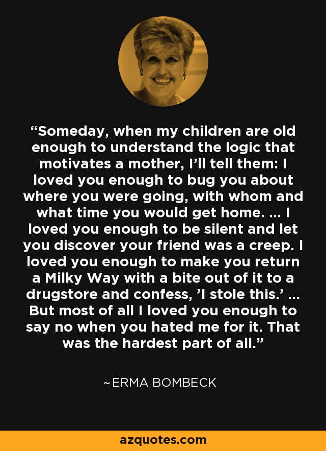 Someday, when my children are old enough to understand the logic that motivates a mother, I'll tell them: I loved you enough to bug you about where you were going, with whom and what time you would get home. ... I loved you enough to be silent and let you discover your friend was a creep. I loved you enough to make you return a Milky Way with a bite out of it to a drugstore and confess, 'I stole this.' ... But most of all I loved you enough to say no when you hated me for it. That was the hardest part of all. - Erma Bombeck