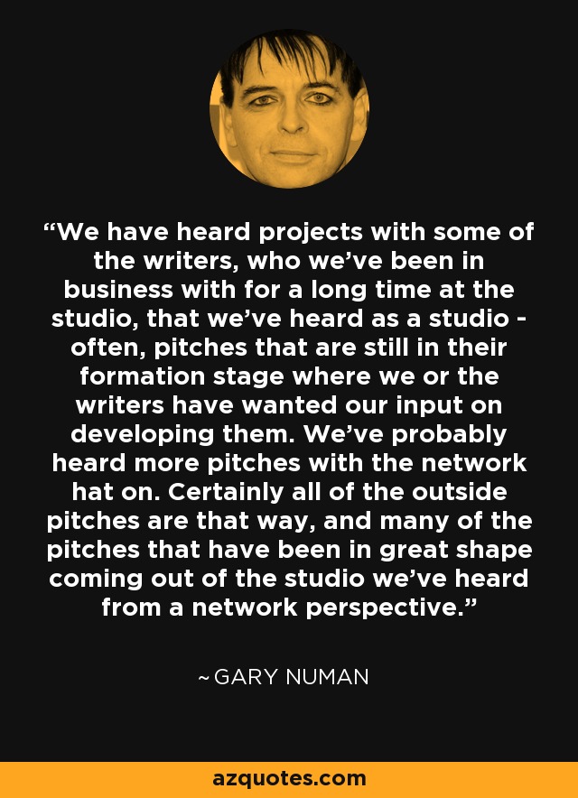 We have heard projects with some of the writers, who we've been in business with for a long time at the studio, that we've heard as a studio - often, pitches that are still in their formation stage where we or the writers have wanted our input on developing them. We've probably heard more pitches with the network hat on. Certainly all of the outside pitches are that way, and many of the pitches that have been in great shape coming out of the studio we've heard from a network perspective. - Gary Numan