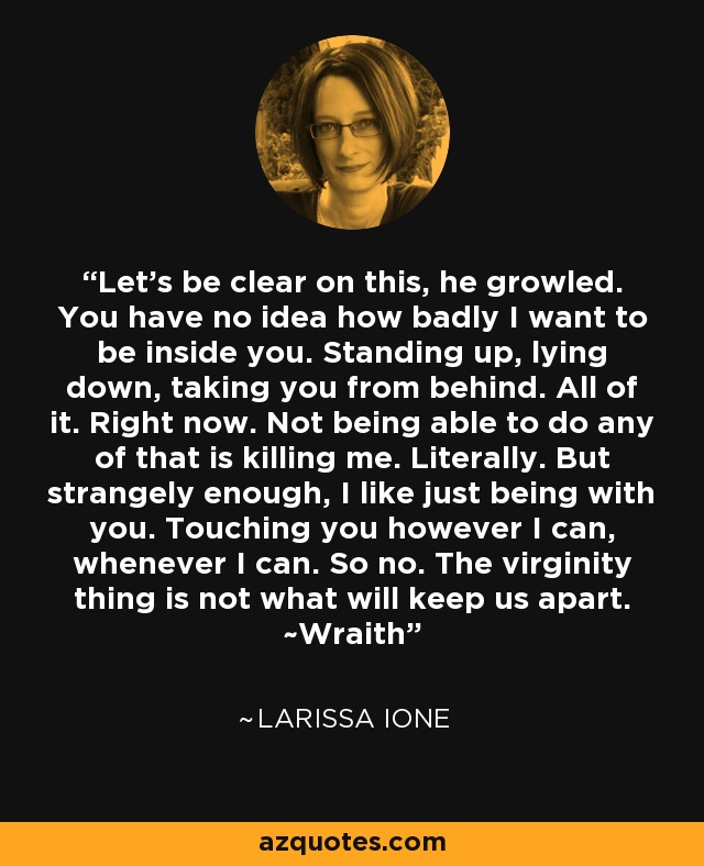 Let's be clear on this, he growled. You have no idea how badly I want to be inside you. Standing up, lying down, taking you from behind. All of it. Right now. Not being able to do any of that is killing me. Literally. But strangely enough, I like just being with you. Touching you however I can, whenever I can. So no. The virginity thing is not what will keep us apart. ~Wraith - Larissa Ione