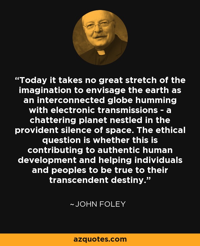 Today it takes no great stretch of the imagination to envisage the earth as an interconnected globe humming with electronic transmissions - a chattering planet nestled in the provident silence of space. The ethical question is whether this is contributing to authentic human development and helping individuals and peoples to be true to their transcendent destiny. - John Foley