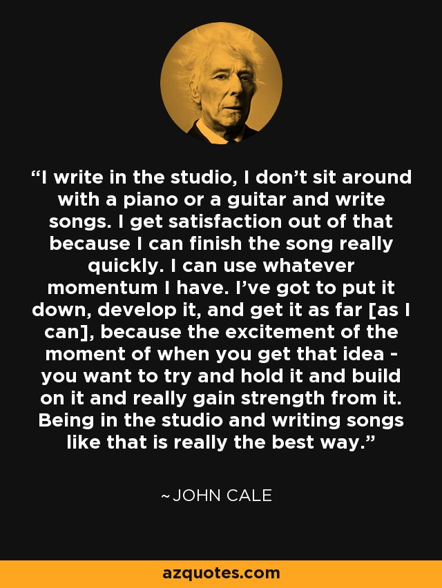 I write in the studio, I don't sit around with a piano or a guitar and write songs. I get satisfaction out of that because I can finish the song really quickly. I can use whatever momentum I have. I've got to put it down, develop it, and get it as far [as I can], because the excitement of the moment of when you get that idea - you want to try and hold it and build on it and really gain strength from it. Being in the studio and writing songs like that is really the best way. - John Cale