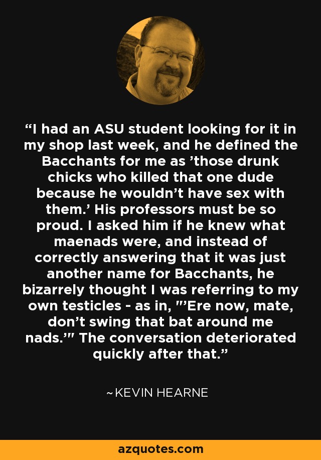I had an ASU student looking for it in my shop last week, and he defined the Bacchants for me as 'those drunk chicks who killed that one dude because he wouldn't have sex with them.' His professors must be so proud. I asked him if he knew what maenads were, and instead of correctly answering that it was just another name for Bacchants, he bizarrely thought I was referring to my own testicles - as in, 