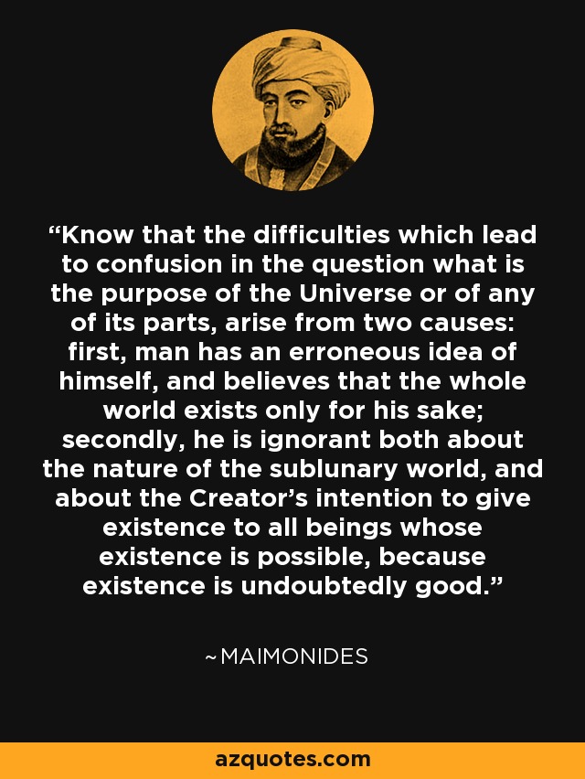 Know that the difficulties which lead to confusion in the question what is the purpose of the Universe or of any of its parts, arise from two causes: first, man has an erroneous idea of himself, and believes that the whole world exists only for his sake; secondly, he is ignorant both about the nature of the sublunary world, and about the Creator's intention to give existence to all beings whose existence is possible, because existence is undoubtedly good. - Maimonides