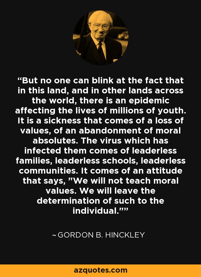 But no one can blink at the fact that in this land, and in other lands across the world, there is an epidemic affecting the lives of millions of youth. It is a sickness that comes of a loss of values, of an abandonment of moral absolutes. The virus which has infected them comes of leaderless families, leaderless schools, leaderless communities. It comes of an attitude that says, 