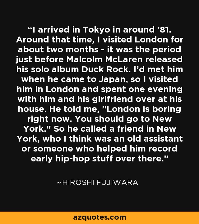 I arrived in Tokyo in around '81. Around that time, I visited London for about two months - it was the period just before Malcolm McLaren released his solo album Duck Rock. I'd met him when he came to Japan, so I visited him in London and spent one evening with him and his girlfriend over at his house. He told me, 