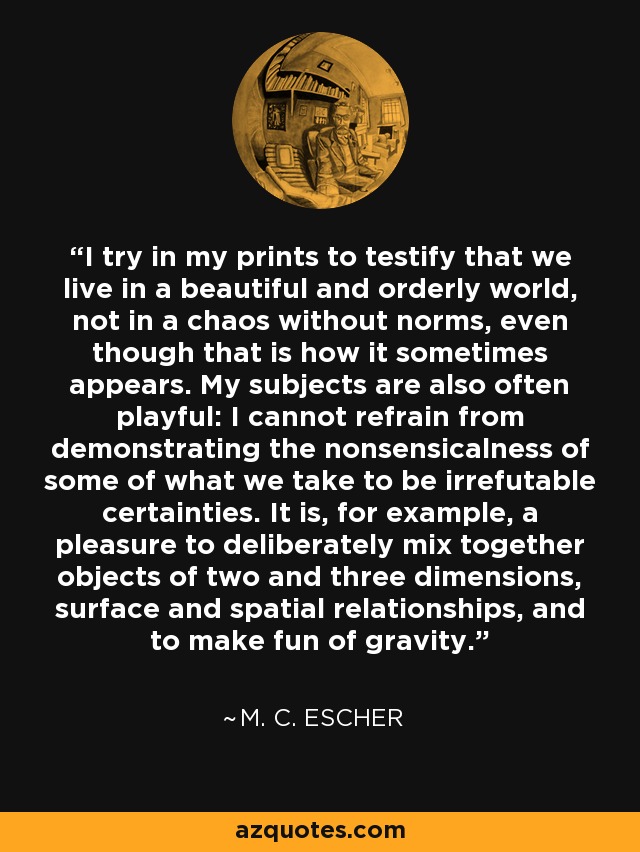 I try in my prints to testify that we live in a beautiful and orderly world, not in a chaos without norms, even though that is how it sometimes appears. My subjects are also often playful: I cannot refrain from demonstrating the nonsensicalness of some of what we take to be irrefutable certainties. It is, for example, a pleasure to deliberately mix together objects of two and three dimensions, surface and spatial relationships, and to make fun of gravity. - M. C. Escher