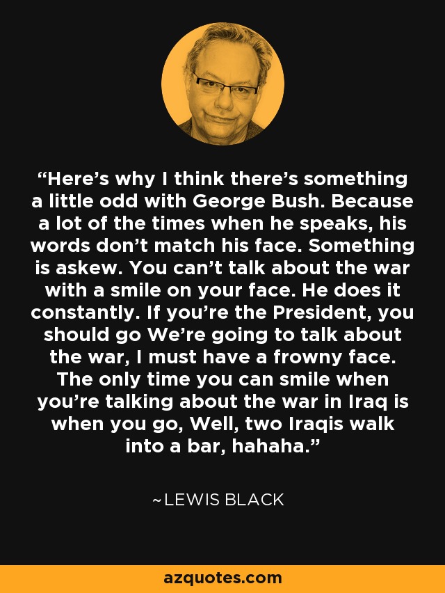 Here's why I think there's something a little odd with George Bush. Because a lot of the times when he speaks, his words don't match his face. Something is askew. You can't talk about the war with a smile on your face. He does it constantly. If you're the President, you should go We're going to talk about the war, I must have a frowny face. The only time you can smile when you're talking about the war in Iraq is when you go, Well, two Iraqis walk into a bar, hahaha. - Lewis Black