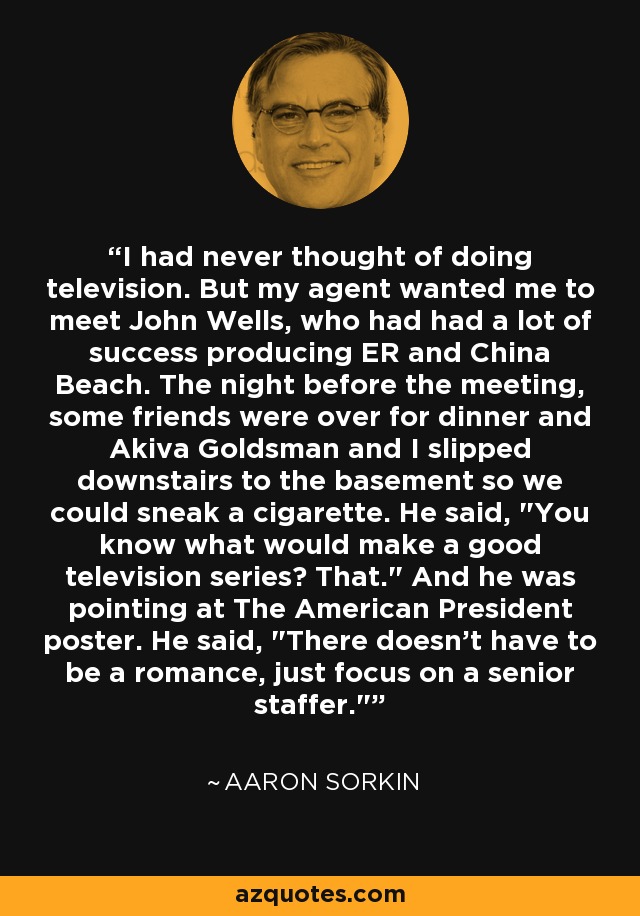 I had never thought of doing television. But my agent wanted me to meet John Wells, who had had a lot of success producing ER and China Beach. The night before the meeting, some friends were over for dinner and Akiva Goldsman and I slipped downstairs to the basement so we could sneak a cigarette. He said, 