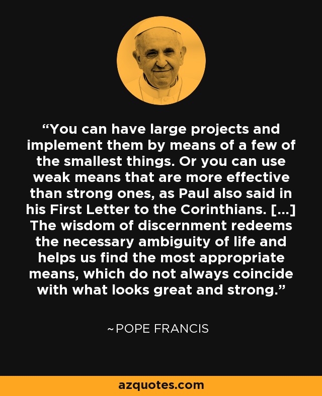 You can have large projects and implement them by means of a few of the smallest things. Or you can use weak means that are more effective than strong ones, as Paul also said in his First Letter to the Corinthians. [...] The wisdom of discernment redeems the necessary ambiguity of life and helps us find the most appropriate means, which do not always coincide with what looks great and strong. - Pope Francis