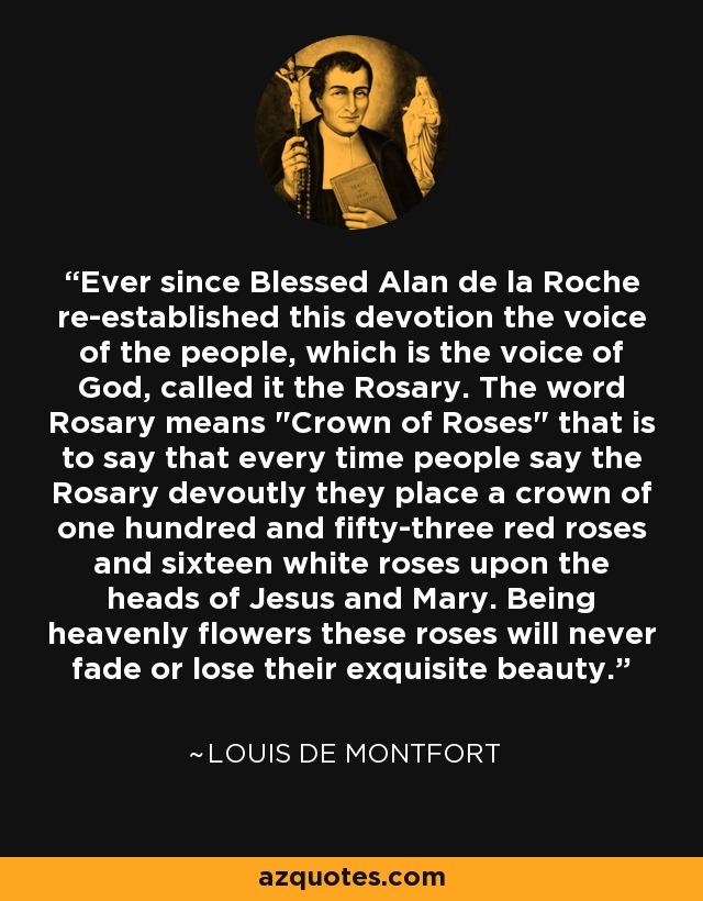 Ever since Blessed Alan de la Roche re-established this devotion the voice of the people, which is the voice of God, called it the Rosary. The word Rosary means 