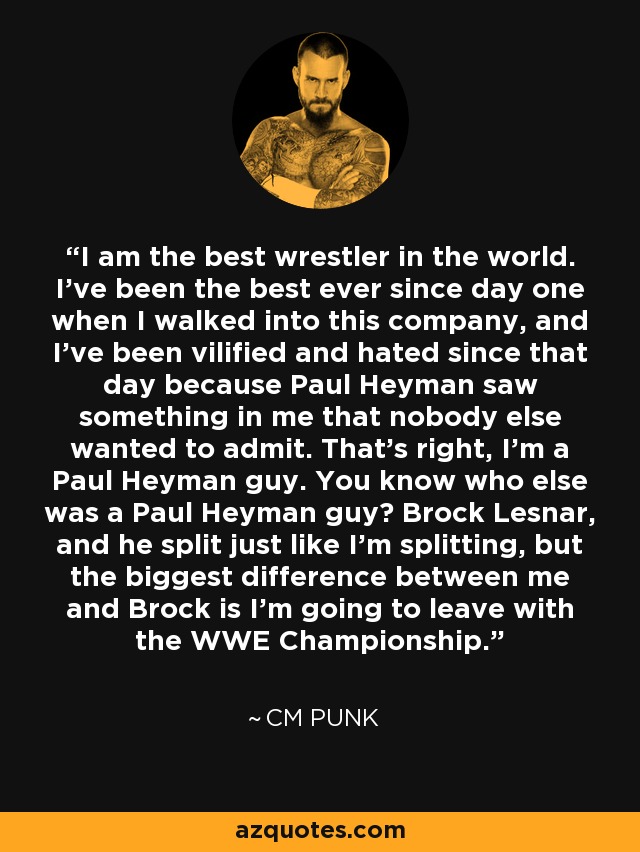I am the best wrestler in the world. I've been the best ever since day one when I walked into this company, and I've been vilified and hated since that day because Paul Heyman saw something in me that nobody else wanted to admit. That's right, I'm a Paul Heyman guy. You know who else was a Paul Heyman guy? Brock Lesnar, and he split just like I'm splitting, but the biggest difference between me and Brock is I'm going to leave with the WWE Championship. - CM Punk
