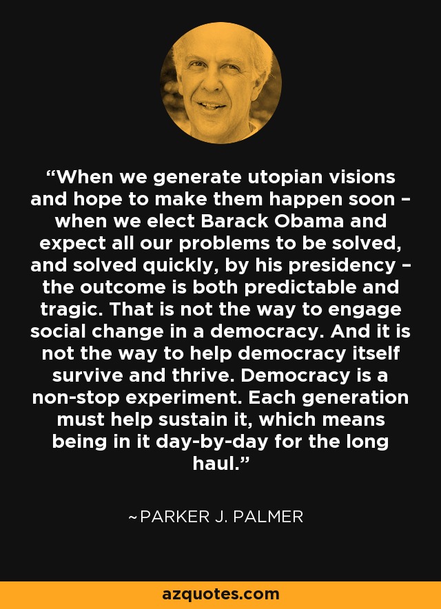 When we generate utopian visions and hope to make them happen soon – when we elect Barack Obama and expect all our problems to be solved, and solved quickly, by his presidency – the outcome is both predictable and tragic. That is not the way to engage social change in a democracy. And it is not the way to help democracy itself survive and thrive. Democracy is a non-stop experiment. Each generation must help sustain it, which means being in it day-by-day for the long haul. - Parker J. Palmer