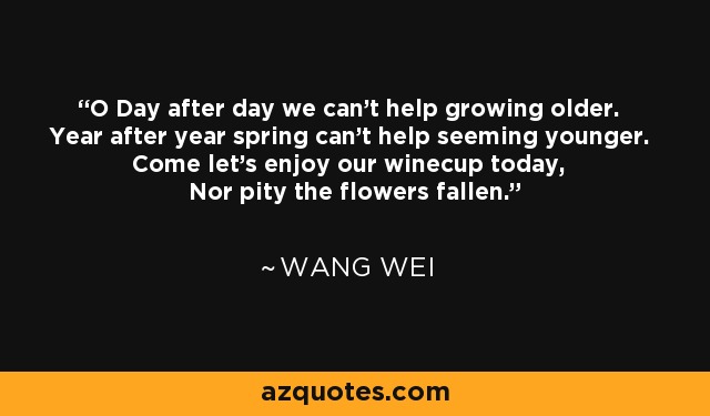 O Day after day we can't help growing older. Year after year spring can't help seeming younger. Come let's enjoy our winecup today, Nor pity the flowers fallen. - Wang Wei
