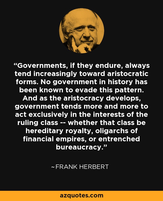 Governments, if they endure, always tend increasingly toward aristocratic forms. No government in history has been known to evade this pattern. And as the aristocracy develops, government tends more and more to act exclusively in the interests of the ruling class -- whether that class be hereditary royalty, oligarchs of financial empires, or entrenched bureaucracy. - Frank Herbert