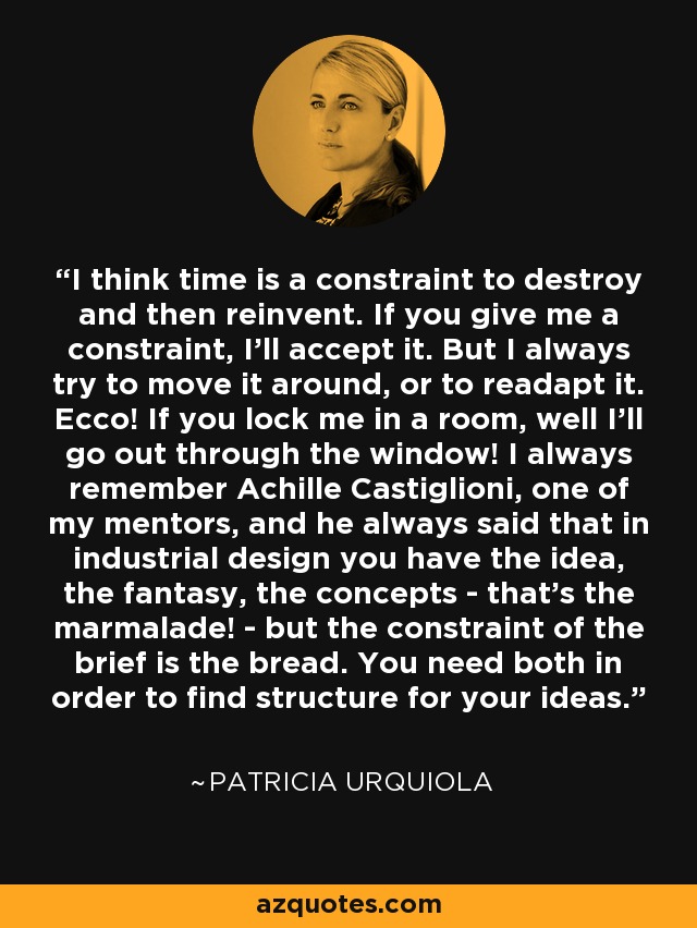 I think time is a constraint to destroy and then reinvent. If you give me a constraint, I'll accept it. But I always try to move it around, or to readapt it. Ecco! If you lock me in a room, well I'll go out through the window! I always remember Achille Castiglioni, one of my mentors, and he always said that in industrial design you have the idea, the fantasy, the concepts - that's the marmalade! - but the constraint of the brief is the bread. You need both in order to find structure for your ideas. - Patricia Urquiola