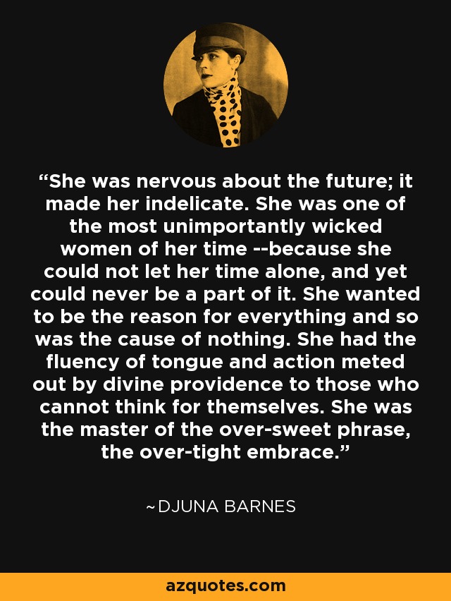 She was nervous about the future; it made her indelicate. She was one of the most unimportantly wicked women of her time --because she could not let her time alone, and yet could never be a part of it. She wanted to be the reason for everything and so was the cause of nothing. She had the fluency of tongue and action meted out by divine providence to those who cannot think for themselves. She was the master of the over-sweet phrase, the over-tight embrace. - Djuna Barnes