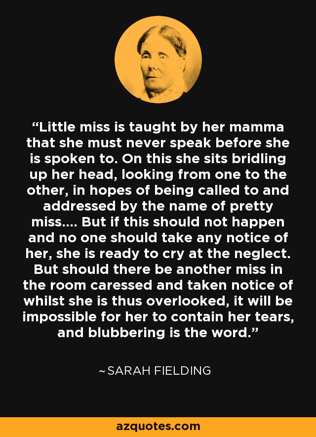 Little miss is taught by her mamma that she must never speak before she is spoken to. On this she sits bridling up her head, looking from one to the other, in hopes of being called to and addressed by the name of pretty miss.... But if this should not happen and no one should take any notice of her, she is ready to cry at the neglect. But should there be another miss in the room caressed and taken notice of whilst she is thus overlooked, it will be impossible for her to contain her tears, and blubbering is the word. - Sarah Fielding