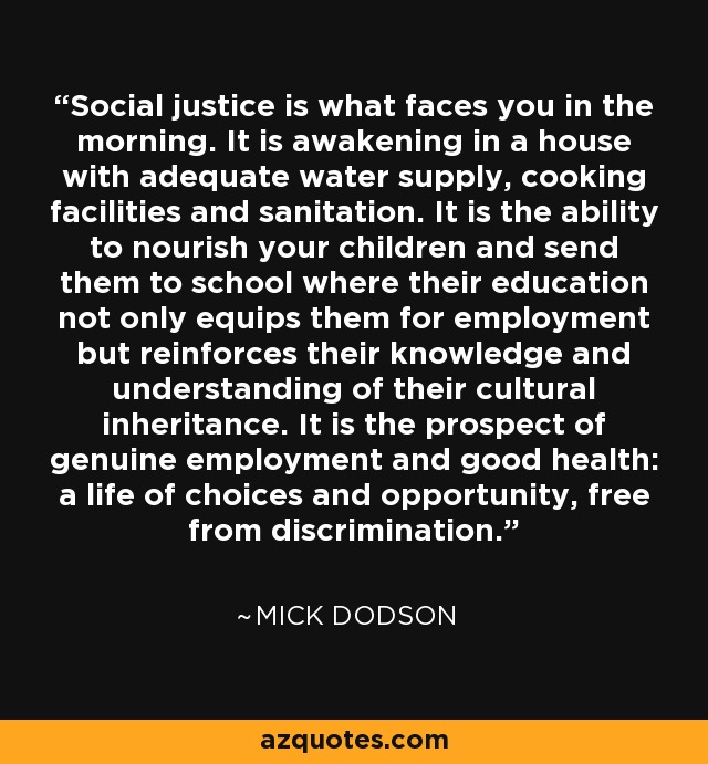 Social justice is what faces you in the morning. It is awakening in a house with adequate water supply, cooking facilities and sanitation. It is the ability to nourish your children and send them to school where their education not only equips them for employment but reinforces their knowledge and understanding of their cultural inheritance. It is the prospect of genuine employment and good health: a life of choices and opportunity, free from discrimination. - Mick Dodson