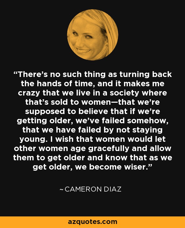 There's no such thing as turning back the hands of time, and it makes me crazy that we live in a society where that's sold to women—that we're supposed to believe that if we're getting older, we've failed somehow, that we have failed by not staying young. I wish that women would let other women age gracefully and allow them to get older and know that as we get older, we become wiser. - Cameron Diaz