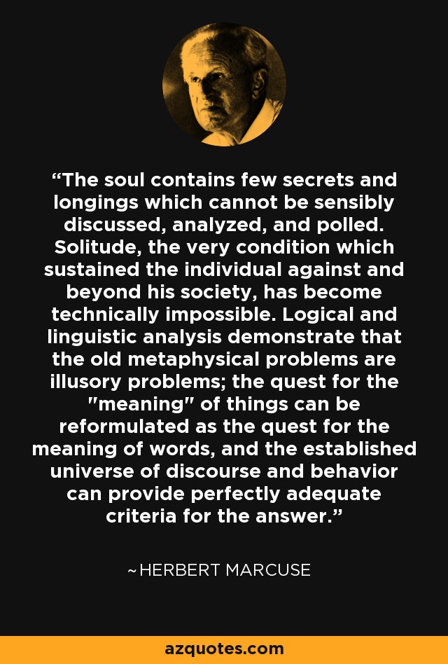 The soul contains few secrets and longings which cannot be sensibly discussed, analyzed, and polled. Solitude, the very condition which sustained the individual against and beyond his society, has become technically impossible. Logical and linguistic analysis demonstrate that the old metaphysical problems are illusory problems; the quest for the 