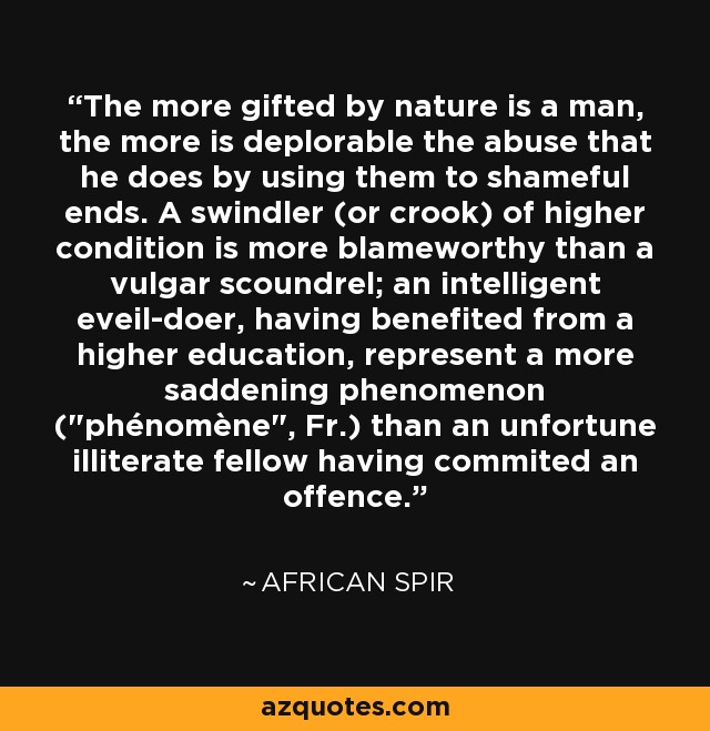 The more gifted by nature is a man, the more is deplorable the abuse that he does by using them to shameful ends. A swindler (or crook) of higher condition is more blameworthy than a vulgar scoundrel; an intelligent eveil-doer, having benefited from a higher education, represent a more saddening phenomenon (