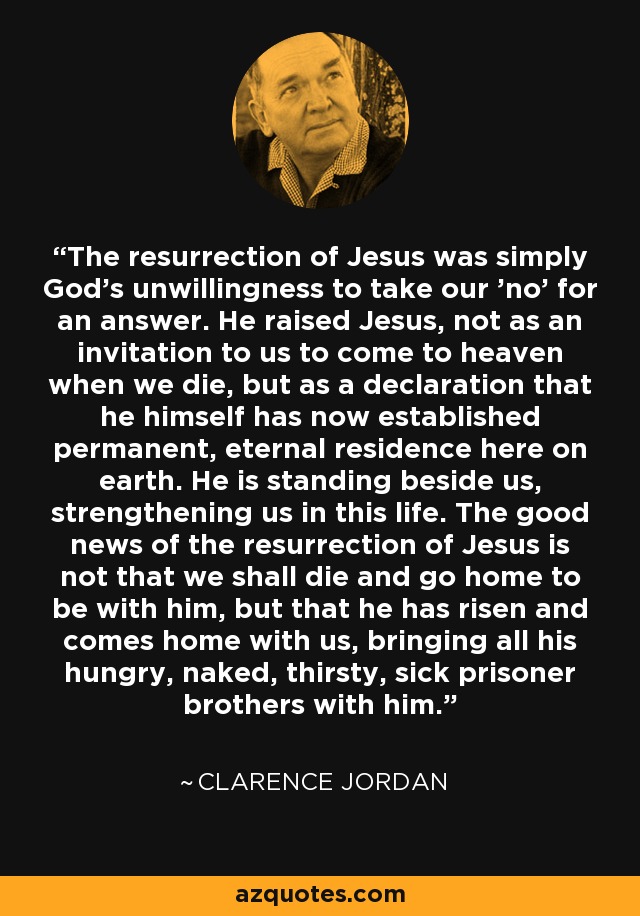 The resurrection of Jesus was simply God's unwillingness to take our 'no' for an answer. He raised Jesus, not as an invitation to us to come to heaven when we die, but as a declaration that he himself has now established permanent, eternal residence here on earth. He is standing beside us, strengthening us in this life. The good news of the resurrection of Jesus is not that we shall die and go home to be with him, but that he has risen and comes home with us, bringing all his hungry, naked, thirsty, sick prisoner brothers with him. - Clarence Jordan