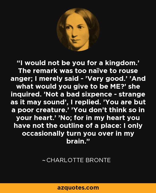 I would not be you for a kingdom.' The remark was too naïve to rouse anger; I merely said - 'Very good.' 'And what would you give to be ME?' she inquired. 'Not a bad sixpence - strange as it may sound', I replied. 'You are but a poor creature.' 'You don't think so in your heart.' 'No; for in my heart you have not the outline of a place: I only occasionally turn you over in my brain. - Charlotte Bronte