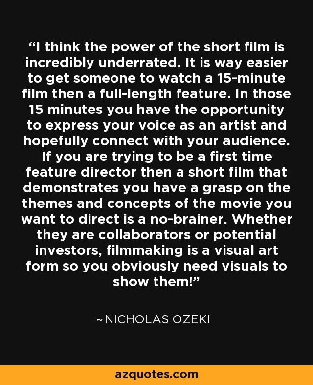 I think the power of the short film is incredibly underrated. It is way easier to get someone to watch a 15-minute film then a full-length feature. In those 15 minutes you have the opportunity to express your voice as an artist and hopefully connect with your audience. If you are trying to be a first time feature director then a short film that demonstrates you have a grasp on the themes and concepts of the movie you want to direct is a no-brainer. Whether they are collaborators or potential investors, filmmaking is a visual art form so you obviously need visuals to show them! - Nicholas Ozeki