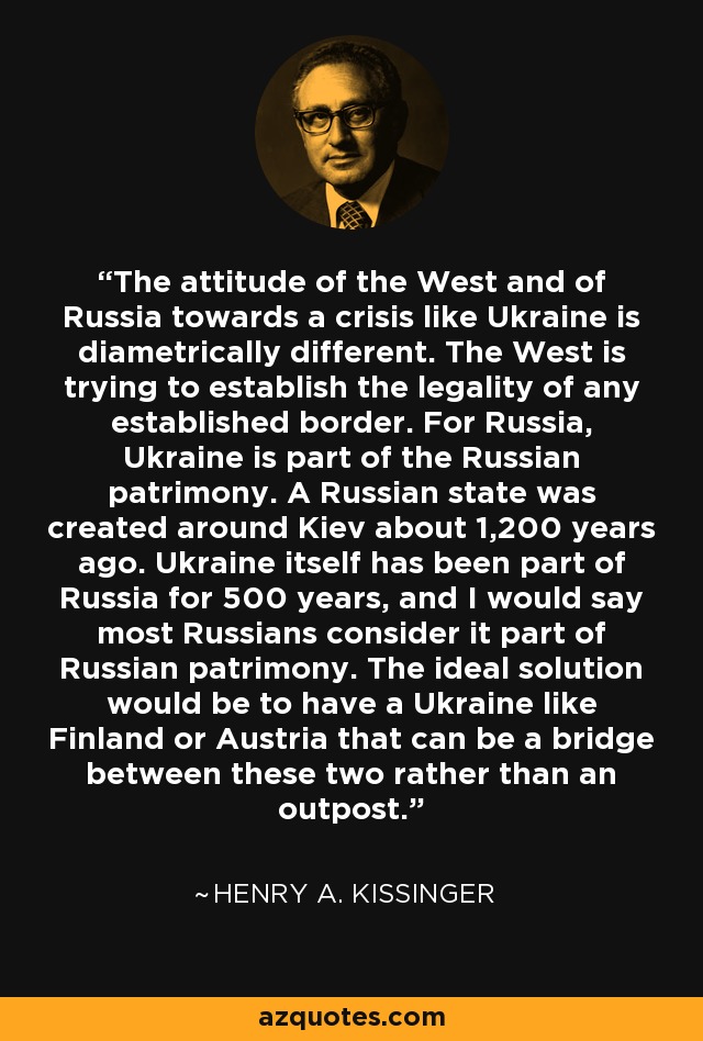 The attitude of the West and of Russia towards a crisis like Ukraine is diametrically different. The West is trying to establish the legality of any established border. For Russia, Ukraine is part of the Russian patrimony. A Russian state was created around Kiev about 1,200 years ago. Ukraine itself has been part of Russia for 500 years, and I would say most Russians consider it part of Russian patrimony. The ideal solution would be to have a Ukraine like Finland or Austria that can be a bridge between these two rather than an outpost. - Henry A. Kissinger