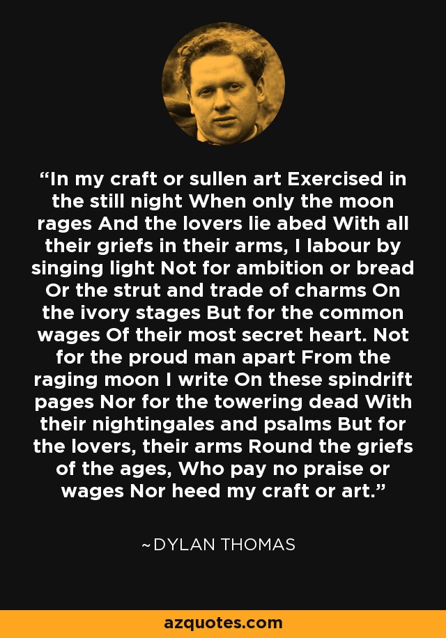 In my craft or sullen art Exercised in the still night When only the moon rages And the lovers lie abed With all their griefs in their arms, I labour by singing light Not for ambition or bread Or the strut and trade of charms On the ivory stages But for the common wages Of their most secret heart. Not for the proud man apart From the raging moon I write On these spindrift pages Nor for the towering dead With their nightingales and psalms But for the lovers, their arms Round the griefs of the ages, Who pay no praise or wages Nor heed my craft or art. - Dylan Thomas