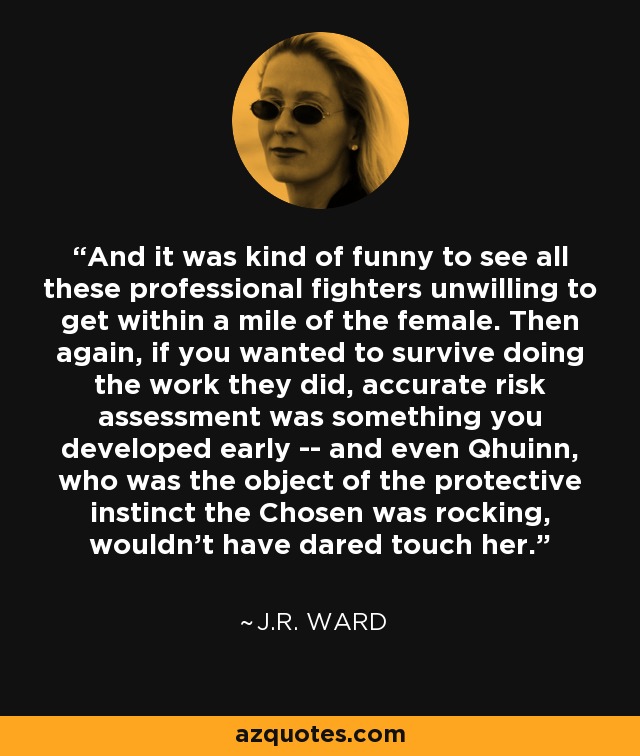 And it was kind of funny to see all these professional fighters unwilling to get within a mile of the female. Then again, if you wanted to survive doing the work they did, accurate risk assessment was something you developed early -- and even Qhuinn, who was the object of the protective instinct the Chosen was rocking, wouldn't have dared touch her. - J.R. Ward