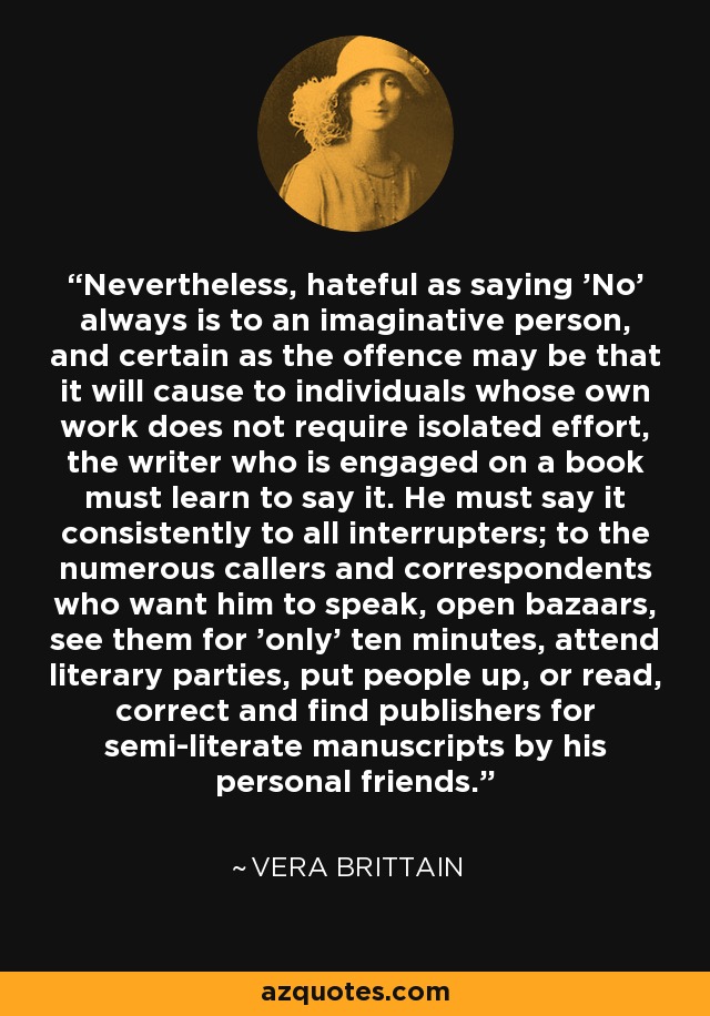 Nevertheless, hateful as saying 'No' always is to an imaginative person, and certain as the offence may be that it will cause to individuals whose own work does not require isolated effort, the writer who is engaged on a book must learn to say it. He must say it consistently to all interrupters; to the numerous callers and correspondents who want him to speak, open bazaars, see them for 'only' ten minutes, attend literary parties, put people up, or read, correct and find publishers for semi-literate manuscripts by his personal friends. - Vera Brittain