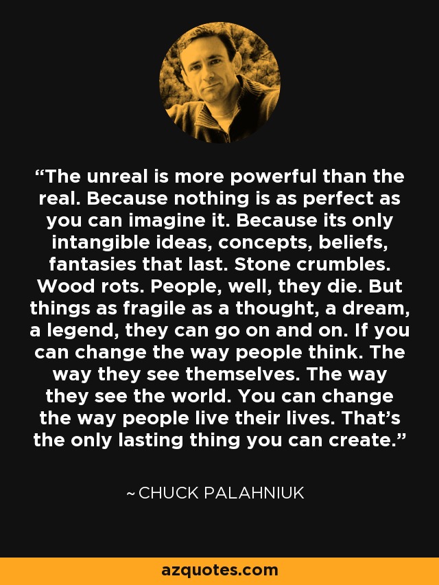 The unreal is more powerful than the real. Because nothing is as perfect as you can imagine it. Because its only intangible ideas, concepts, beliefs, fantasies that last. Stone crumbles. Wood rots. People, well, they die. But things as fragile as a thought, a dream, a legend, they can go on and on. If you can change the way people think. The way they see themselves. The way they see the world. You can change the way people live their lives. That's the only lasting thing you can create. - Chuck Palahniuk