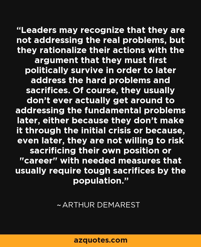 Leaders may recognize that they are not addressing the real problems, but they rationalize their actions with the argument that they must first politically survive in order to later address the hard problems and sacrifices. Of course, they usually don't ever actually get around to addressing the fundamental problems later, either because they don't make it through the initial crisis or because, even later, they are not willing to risk sacrificing their own position or 