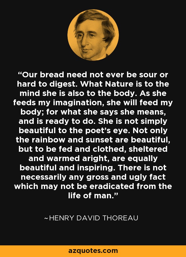 Our bread need not ever be sour or hard to digest. What Nature is to the mind she is also to the body. As she feeds my imagination, she will feed my body; for what she says she means, and is ready to do. She is not simply beautiful to the poet's eye. Not only the rainbow and sunset are beautiful, but to be fed and clothed, sheltered and warmed aright, are equally beautiful and inspiring. There is not necessarily any gross and ugly fact which may not be eradicated from the life of man. - Henry David Thoreau