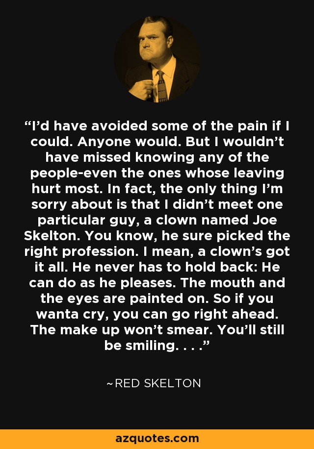 I'd have avoided some of the pain if I could. Anyone would. But I wouldn't have missed knowing any of the people-even the ones whose leaving hurt most. In fact, the only thing I'm sorry about is that I didn't meet one particular guy, a clown named Joe Skelton. You know, he sure picked the right profession. I mean, a clown's got it all. He never has to hold back: He can do as he pleases. The mouth and the eyes are painted on. So if you wanta cry, you can go right ahead. The make up won't smear. You'll still be smiling. . . . - Red Skelton