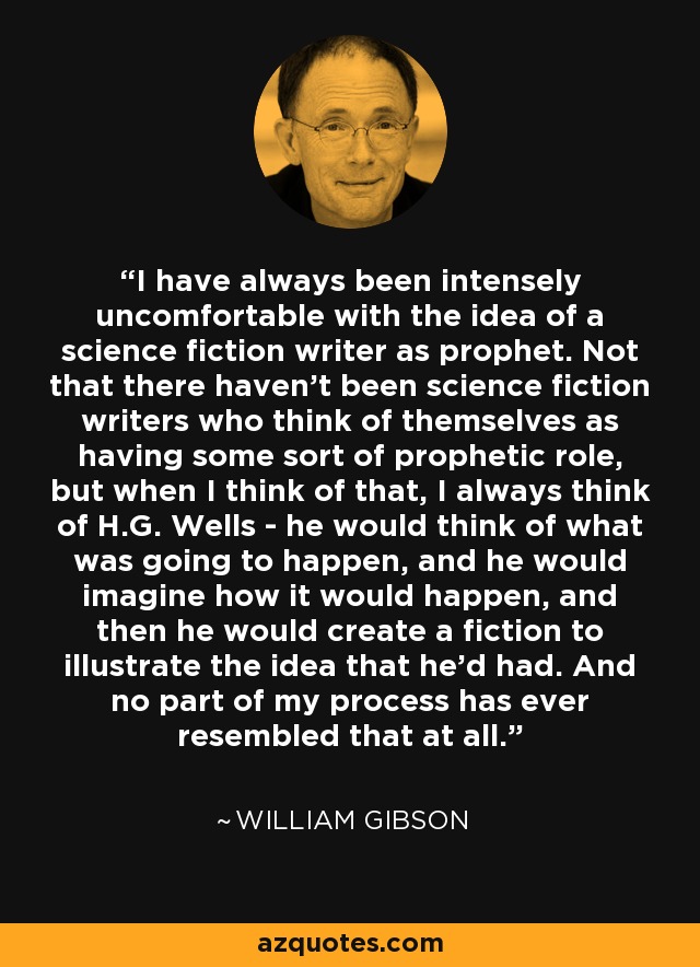 I have always been intensely uncomfortable with the idea of a science fiction writer as prophet. Not that there haven't been science fiction writers who think of themselves as having some sort of prophetic role, but when I think of that, I always think of H.G. Wells - he would think of what was going to happen, and he would imagine how it would happen, and then he would create a fiction to illustrate the idea that he'd had. And no part of my process has ever resembled that at all. - William Gibson