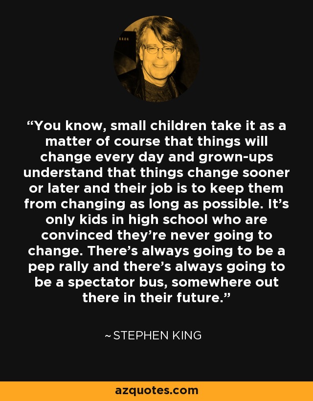 You know, small children take it as a matter of course that things will change every day and grown-ups understand that things change sooner or later and their job is to keep them from changing as long as possible. It’s only kids in high school who are convinced they’re never going to change. There’s always going to be a pep rally and there’s always going to be a spectator bus, somewhere out there in their future. - Stephen King