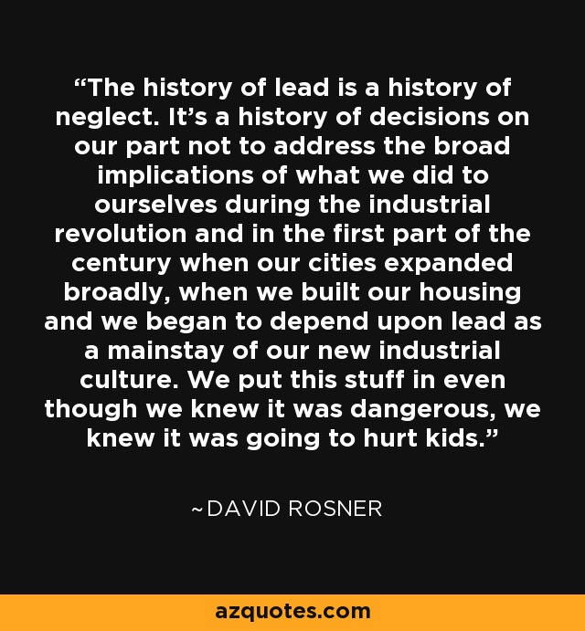 The history of lead is a history of neglect. It's a history of decisions on our part not to address the broad implications of what we did to ourselves during the industrial revolution and in the first part of the century when our cities expanded broadly, when we built our housing and we began to depend upon lead as a mainstay of our new industrial culture. We put this stuff in even though we knew it was dangerous, we knew it was going to hurt kids. - David Rosner