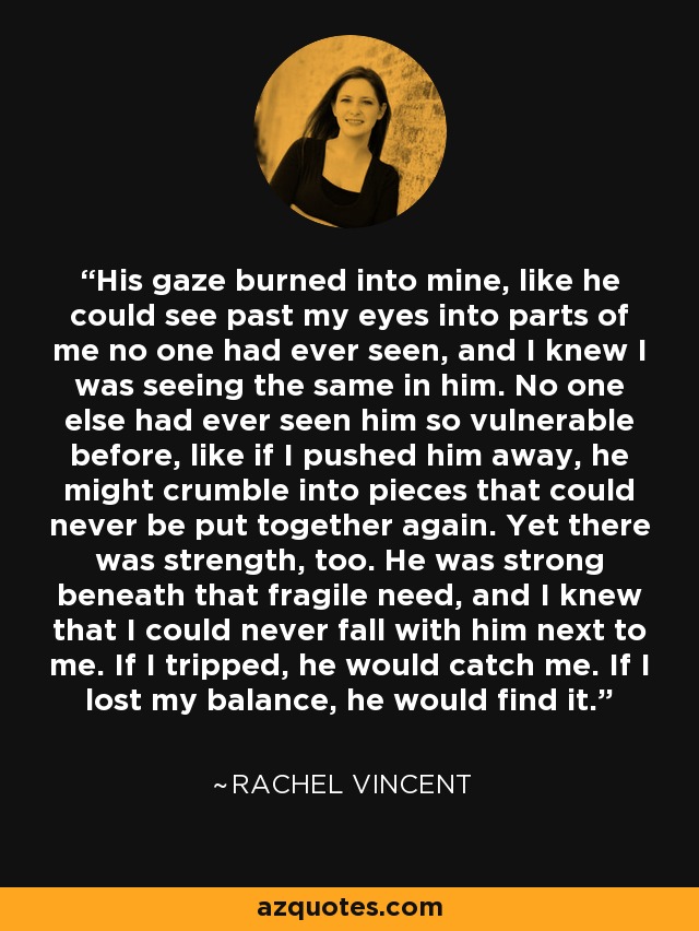 His gaze burned into mine, like he could see past my eyes into parts of me no one had ever seen, and I knew I was seeing the same in him. No one else had ever seen him so vulnerable before, like if I pushed him away, he might crumble into pieces that could never be put together again. Yet there was strength, too. He was strong beneath that fragile need, and I knew that I could never fall with him next to me. If I tripped, he would catch me. If I lost my balance, he would find it. - Rachel Vincent