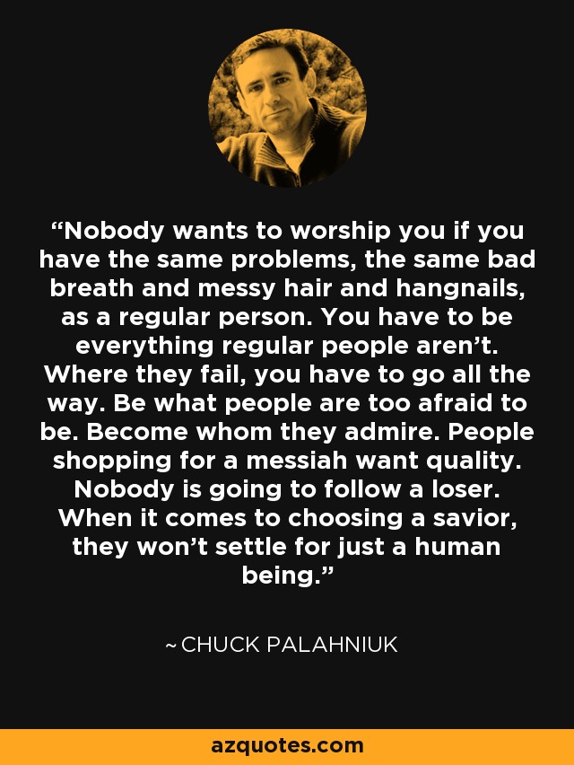 Nobody wants to worship you if you have the same problems, the same bad breath and messy hair and hangnails, as a regular person. You have to be everything regular people aren’t. Where they fail, you have to go all the way. Be what people are too afraid to be. Become whom they admire. People shopping for a messiah want quality. Nobody is going to follow a loser. When it comes to choosing a savior, they won't settle for just a human being. - Chuck Palahniuk