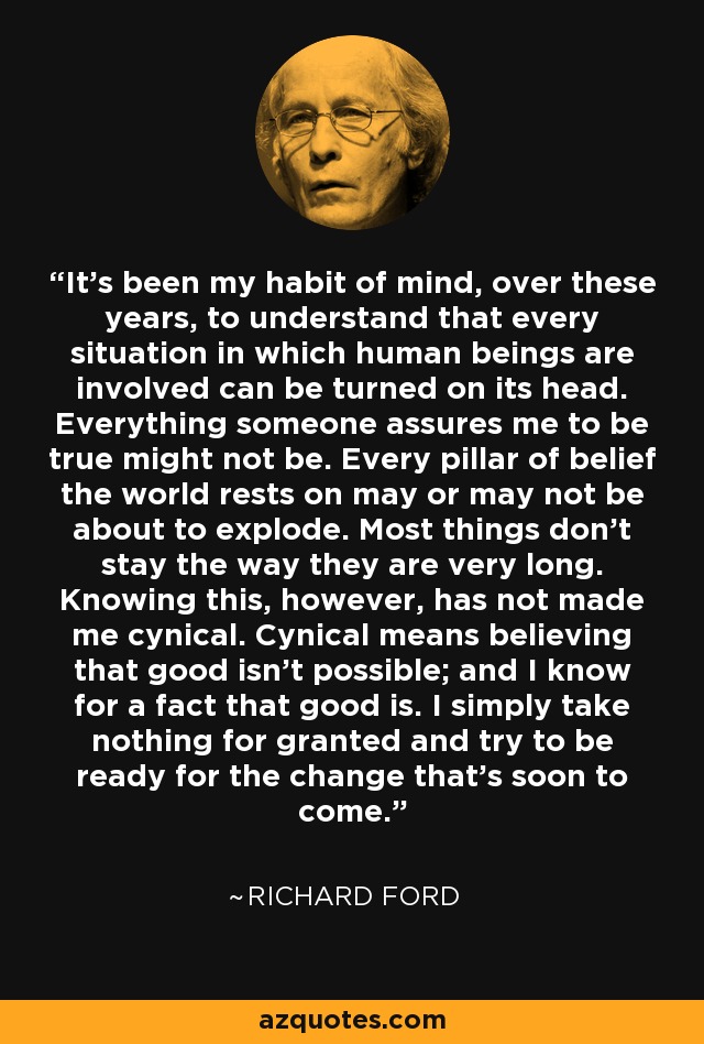 It's been my habit of mind, over these years, to understand that every situation in which human beings are involved can be turned on its head. Everything someone assures me to be true might not be. Every pillar of belief the world rests on may or may not be about to explode. Most things don't stay the way they are very long. Knowing this, however, has not made me cynical. Cynical means believing that good isn't possible; and I know for a fact that good is. I simply take nothing for granted and try to be ready for the change that's soon to come. - Richard Ford